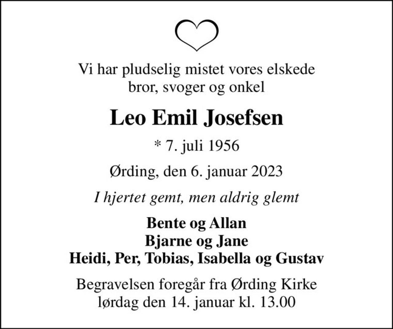 Vi har pludselig mistet vores elskede bror, svoger og onkel
Leo Emil Josefsen
* 7. juli 1956
Ørding, den 6. januar 2023
I hjertet gemt, men aldrig glemt
Bente og Allan Bjarne og Jane Heidi, Per, Tobias, Isabella og Gustav
Begravelsen foregår fra Ørding Kirke  lørdag den 14. januar kl. 13.00