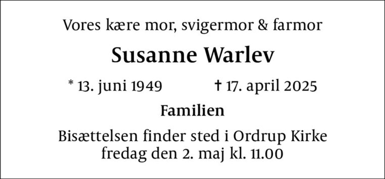Vores kære mor, svigermor & farmor
Susanne Warlev
* 13. juni 1949    ✝ 17. april 2025
Familien
Bisættelsen finder sted i Ordrup Kirke  fredag den 2. maj kl. 11.00