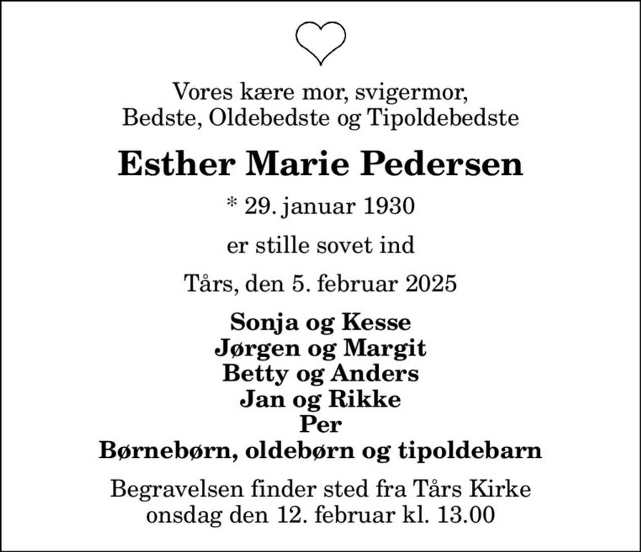 Vores kære mor, svigermor, Bedste, Oldebedste og Tipoldebedste
Esther Marie Pedersen
* 29. januar 1930
er stille sovet ind
Tårs, den 5. februar 2025
Sonja og Kesse Jørgen og Margit Betty og Anders Jan og Rikke Per Børnebørn, oldebørn og tipoldebarn
Begravelsen finder sted fra Tårs Kirke  onsdag den 12. februar kl. 13.00