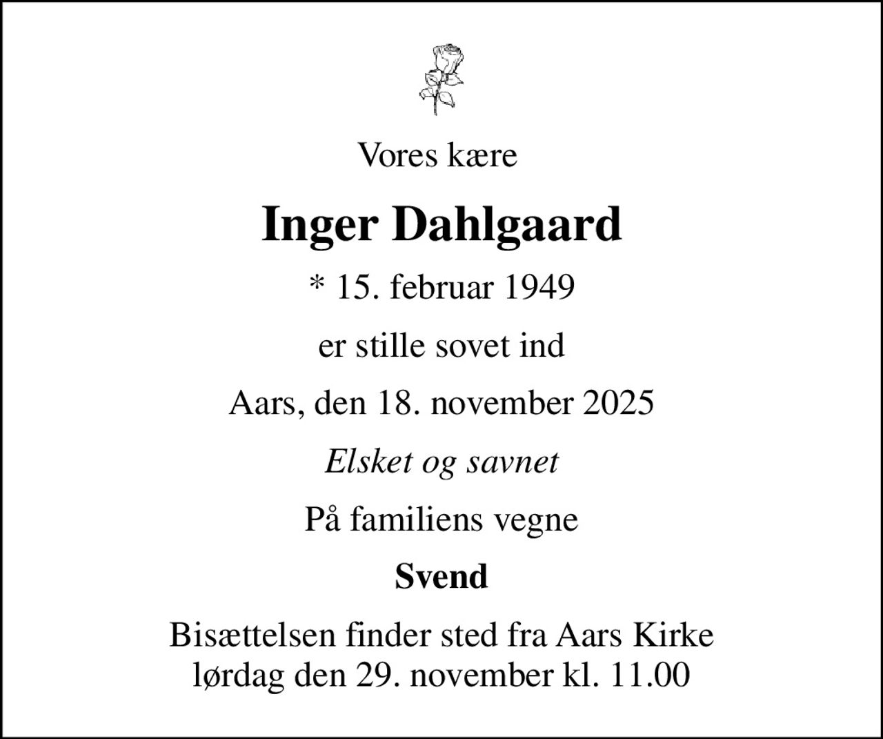 Vores kære 
Inger Dahlgaard
* 15. februar 1949
er stille sovet ind
Aars, den 18. november 2025
Elsket og savnet
På familiens vegne
Svend
Bisættelsen finder sted fra Aars Kirke  lørdag den 29. november kl. 11.00