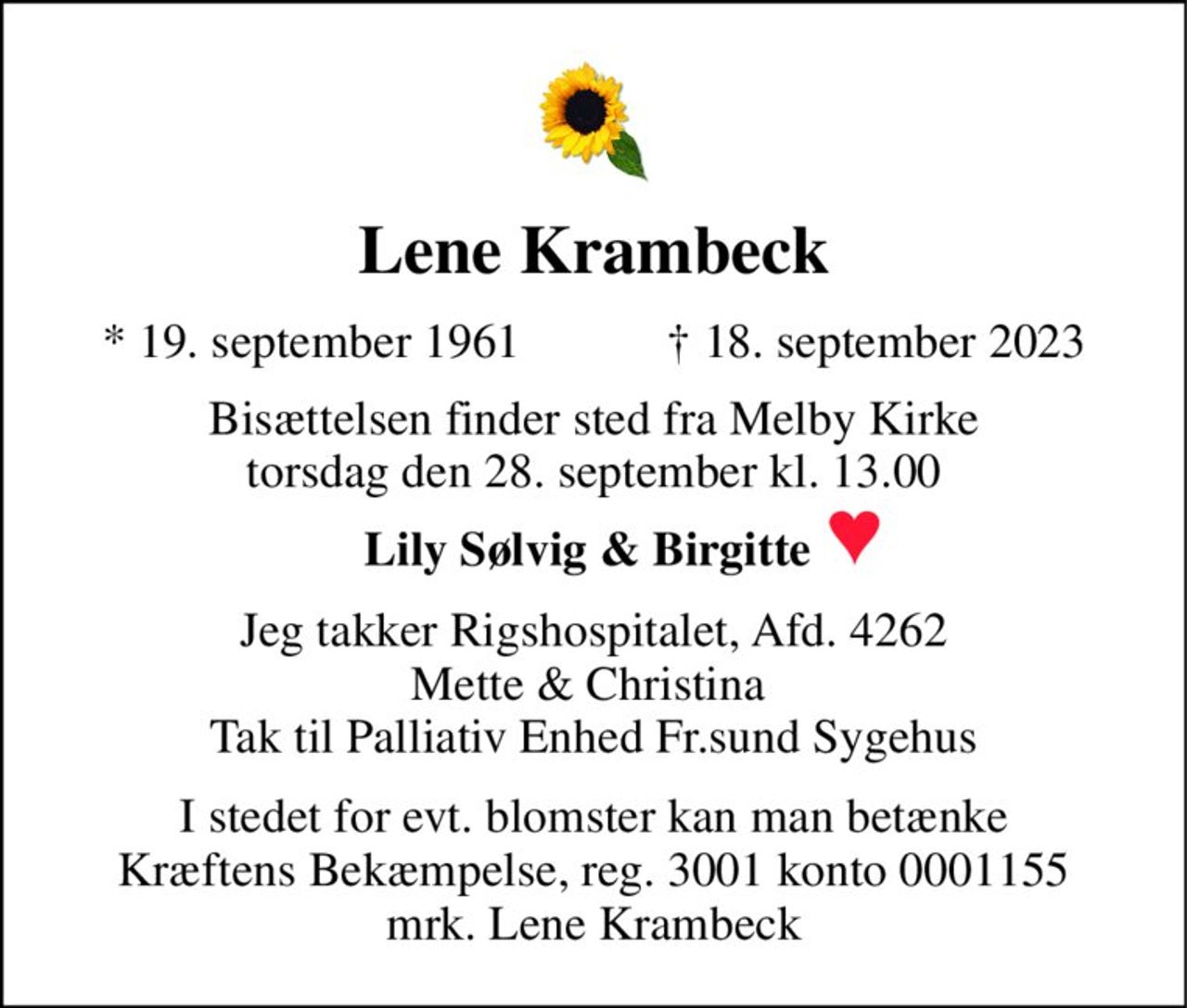Lene Krambeck 
*​ 19. september 1961​            †​ 18. september 2023 
Bisættelsen​ finder sted fra Melby Kirke​ torsdag den 28. september​ kl. 13.00 
Lily Sølvig & Birgitte  
Jeg takker Rigshospitalet, Afd. 4262 Mette & Christina  Tak til Palliativ Enhed Fr.sund Sygehus 
I stedet for evt. blomster kan man betænke Kræftens Bekæmpelse, reg. 3001 konto 0001155 mrk. Lene Krambeck
