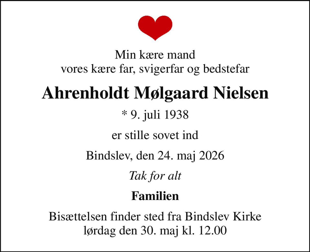 Min kære mand vores kære far, svigerfar og bedstefar
Ahrenholdt Mølgaard Nielsen
* 9. juli 1938
er stille sovet ind
Bindslev, den 24. maj 2026
Tak for alt
Familien
Bisættelsen finder sted fra Bindslev Kirke  lørdag den 30. maj kl. 12.00