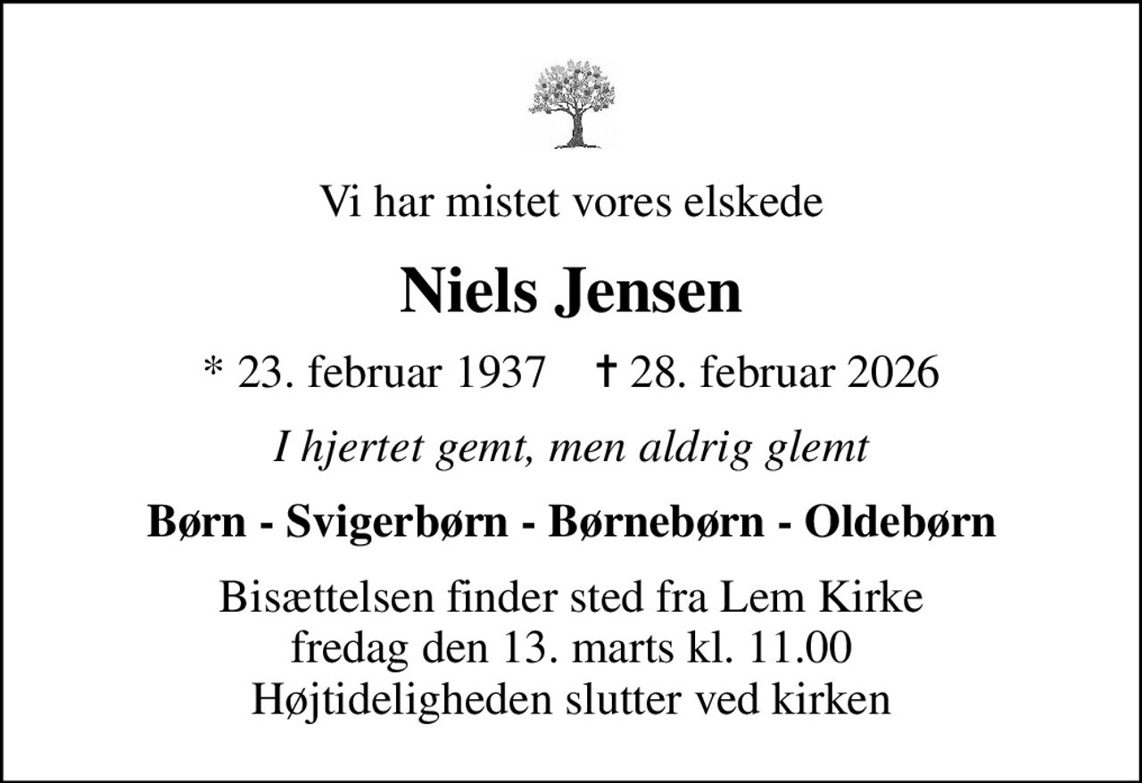 Vi har mistet vores elskede
Niels Jensen
* 23. februar 1937    ✝ 28. februar 2026
I hjertet gemt, men aldrig glemt
Børn - Svigerbørn - Børnebørn - Oldebørn
Bisættelsen finder sted fra Lem Kirke  fredag den 13. marts kl. 11.00  Højtideligheden slutter ved kirken