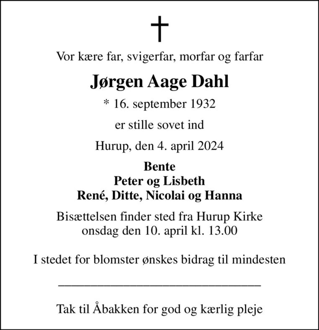Vor kære far, svigerfar, morfar og farfar
Jørgen Aage Dahl
* 16. september 1932
er stille sovet ind
Hurup, den 4. april 2024
Bente Peter og Lisbeth René, Ditte, Nicolai og Hanna
Bisættelsen finder sted fra Hurup Kirke  onsdag den 10. april kl. 13.00   I stedet for blomster ønskes bidrag til mindesten
_______________________________  Tak til Åbakken for god og kærlig pleje
