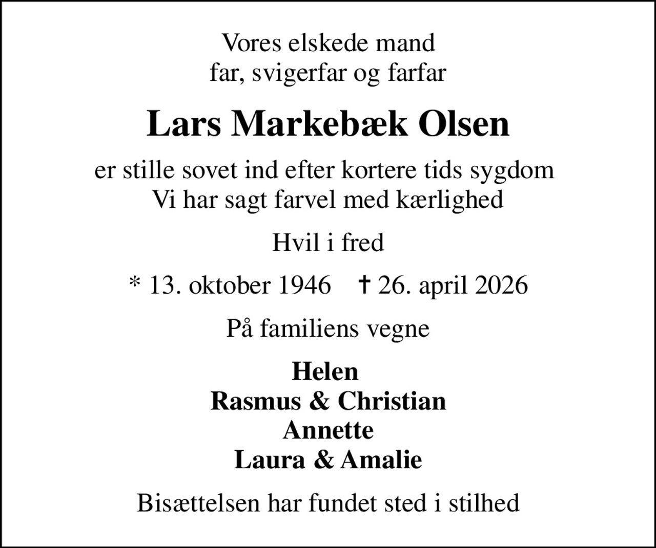 Vores elskede mand far, svigerfar og farfar
Lars Markebæk Olsen
er stille sovet ind efter kortere tids sygdom   Vi har sagt farvel med kærlighed 
Hvil i fred
* 13. oktober 1946    ✝ 26. april 2026
På familiens vegne
Helen  Rasmus & Christian Annette Laura & Amalie
Bisættelsen har fundet sted i stilhed