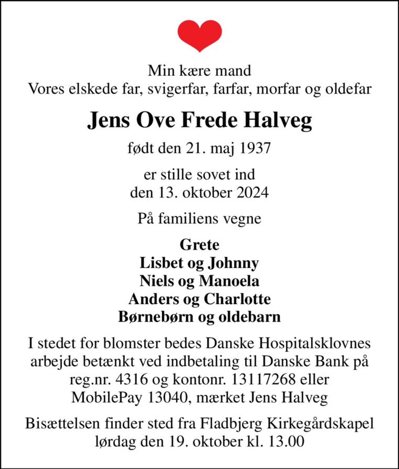 Min kære mand Vores elskede far, svigerfar, farfar, morfar og oldefar
Jens Ove Frede Halveg
født den 21. maj 1937
er stille sovet ind den 13. oktober 2024
På familiens vegne
Grete Lisbet og Johnny Niels og Manoela Anders og Charlotte Børnebørn og oldebarn
I stedet for blomster bedes Danske Hospitalsklovnes arbejde betænkt ved indbetaling til Danske Bank på reg.nr. 4316 og kontonr. 13117268 eller MobilePay 13040, mærket Jens Halveg
I stedet for evt. blomster kan man betænke
					Danske Hospitalsklovne reg.4316,konto13117268mrk. Jens Ove Frede
					Halveg
Bisættelsen finder sted fra Fladbjerg Kirkegårdskapel lørdag den 19. oktober kl. 13.00