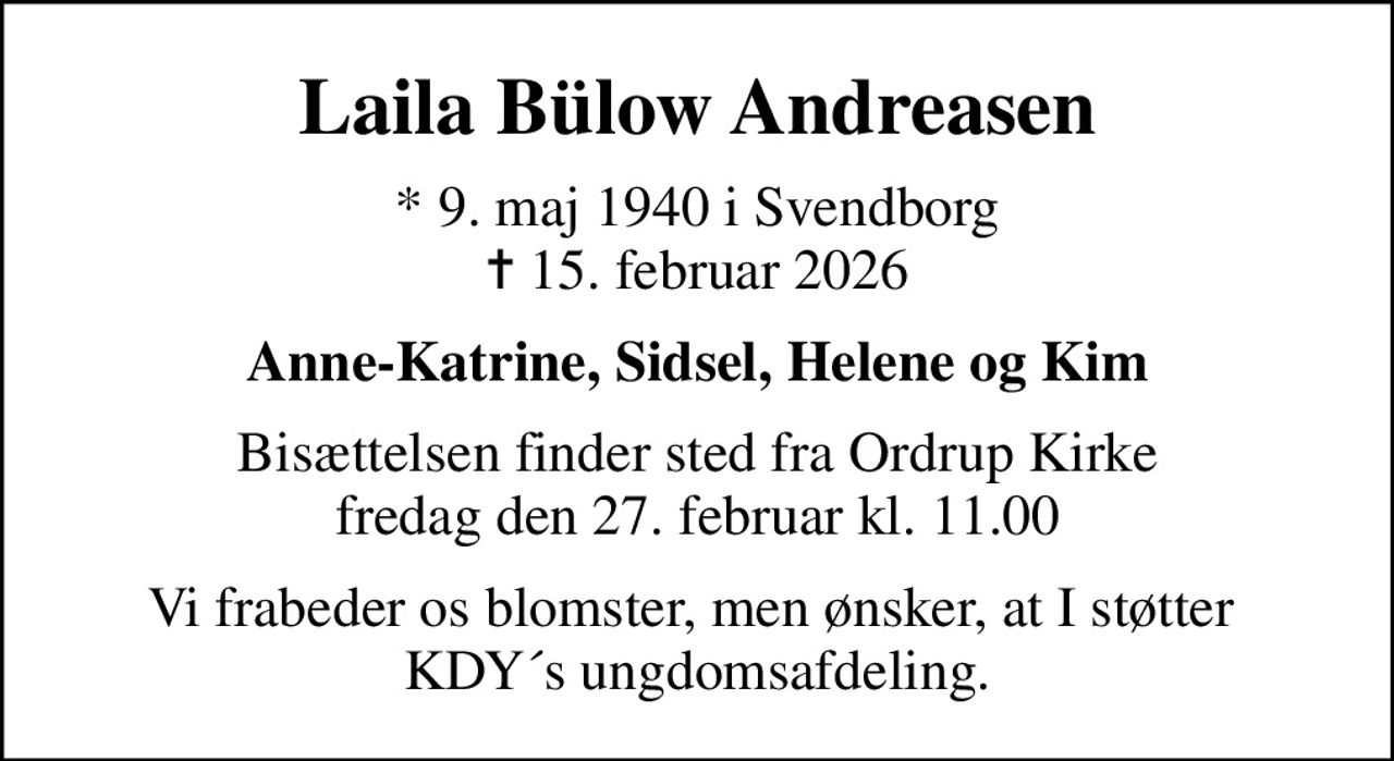 Laila Bülow Andreasen
* 9. maj 1940 i Svendborg
						✝ 15. februar 2026
Anne-Katrine, Sidsel, Helene og Kim
Bisættelsen finder sted fra Ordrup Kirke  fredag den 27. februar kl. 11.00 
Vi frabeder os blomster, men ønsker, at I støtter  KDY´s ungdomsafdeling.