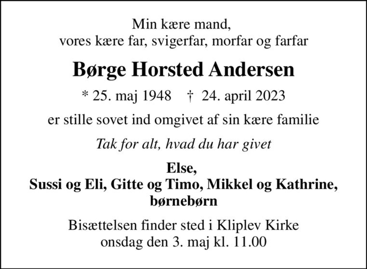 Min kære mand,  vores kære far, svigerfar, morfar og farfar
Børge Horsted Andersen
* 25. maj 1948    ✝ 24. april 2023
er stille sovet ind omgivet af sin kære familie
Tak for alt, hvad du har givet
Else,  Sussi og Eli, Gitte og Timo, Mikkel og Kathrine, børnebørn
Bisættelsen finder sted i Kliplev Kirke  onsdag den 3. maj kl. 11.00