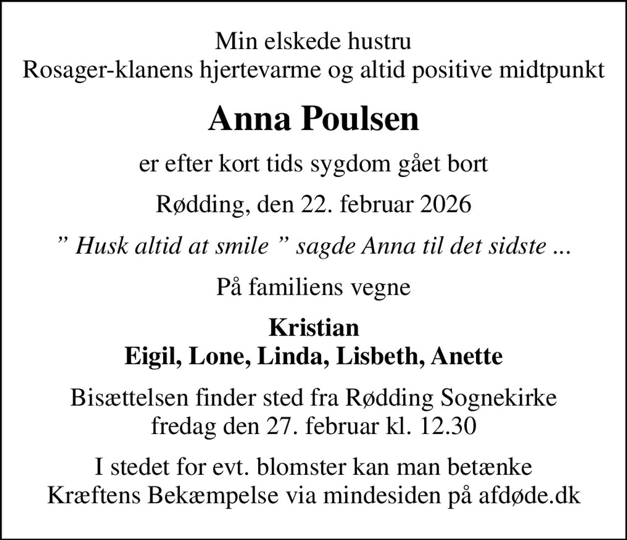 Min elskede hustru Rosager-klanens hjertevarme og altid positive midtpunkt
Anna Poulsen
er efter kort tids sygdom gået bort
Rødding, den 22. februar 2026
 Husk altid at smile  sagde Anna til det sidste ...
På familiens vegne
Kristian Eigil, Lone, Linda, Lisbeth, Anette
Bisættelsen finder sted fra Rødding Sognekirke  fredag den 27. februar kl. 12.30 
I stedet for evt. blomster kan man betænke
					Kræftens Bekæmpelse via mindesiden på afdøde.dk