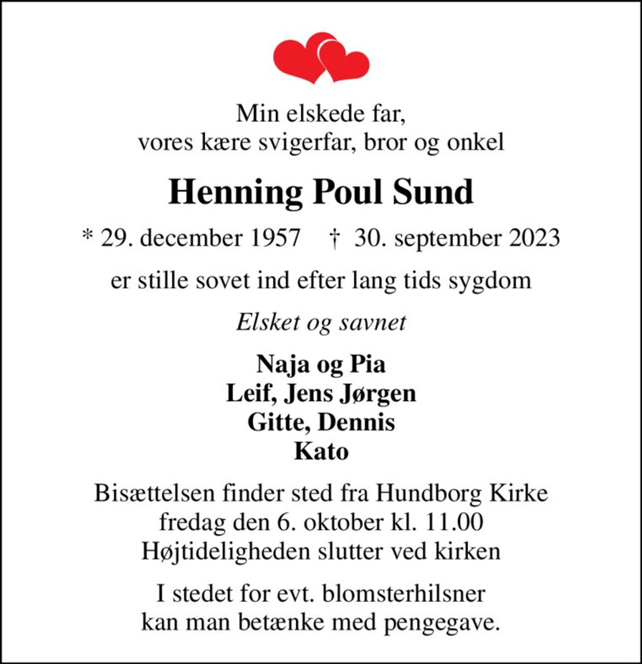 Min elskede far, vores kære svigerfar, bror og onkel
Henning Poul Sund
* 29. december 1957    ✝ 30. september 2023
er stille sovet ind efter lang tids sygdom
Elsket og savnet
Naja og Pia Leif, Jens Jørgen Gitte, Dennis Kato
Bisættelsen finder sted fra Hundborg Kirke  fredag den 6. oktober kl. 11.00  Højtideligheden slutter ved kirken
I stedet for evt. blomsterhilsner kan man betænke med pengegave.