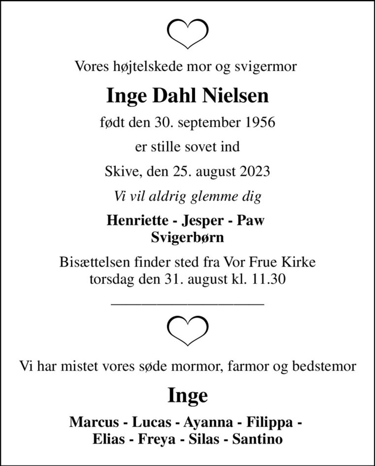 Vores højtelskede mor og svigermor 
Inge Dahl Nielsen
født den 30. september 1956
er stille sovet ind
Skive, den 25. august 2023
Vi vil aldrig glemme dig
Henriette - Jesper - Paw  Svigerbørn
Bisættelsen finder sted fra Vor Frue Kirke  torsdag den 31. august kl. 11.30 
Vi har mistet vores søde mormor, farmor og bedstemor
Inge
Marcus - Lucas - Ayanna - Filippa -  Elias - Freya - Silas - Santino