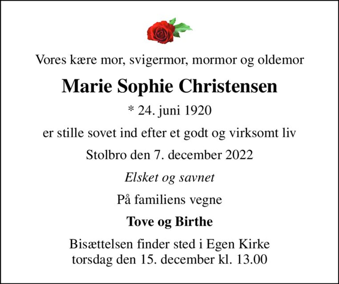 Vores kære mor, svigermor, mormor og oldemor
Marie Sophie Christensen
* 24. juni 1920
er stille sovet ind efter et godt og virksomt liv
Stolbro den 7. december 2022
Elsket og savnet
På familiens vegne
Tove og Birthe
Bisættelsen finder sted i Egen Kirke  torsdag den 15. december kl. 13.00