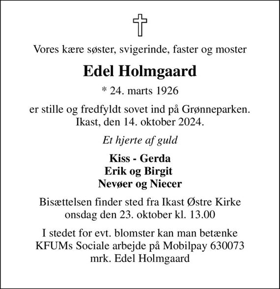 Vores kære søster, svigerinde, faster og moster
Edel Holmgaard
* 24. marts 1926
er stille og fredfyldt sovet ind på Grønneparken. Ikast, den 14. oktober 2024.
Et hjerte af guld
Kiss - Gerda Erik og Birgit  Nevøer og Niecer
Bisættelsen finder sted fra Ikast Østre Kirke  onsdag den 23. oktober kl. 13.00 
I stedet for evt. blomster kan man betænke KFUMs Sociale arbejde på Mobilpay 630073 mrk. Edel Holmgaard