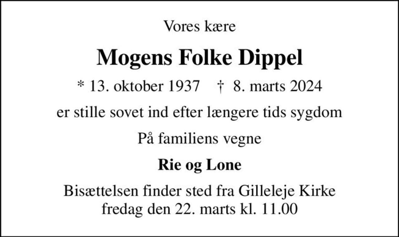 Vores kære
Mogens Folke Dippel
* 13. oktober 1937    ✝ 8. marts 2024
er stille sovet ind efter længere tids sygdom
På familiens vegne
Rie og Lone
Bisættelsen finder sted fra Gilleleje Kirke  fredag den 22. marts kl. 11.00