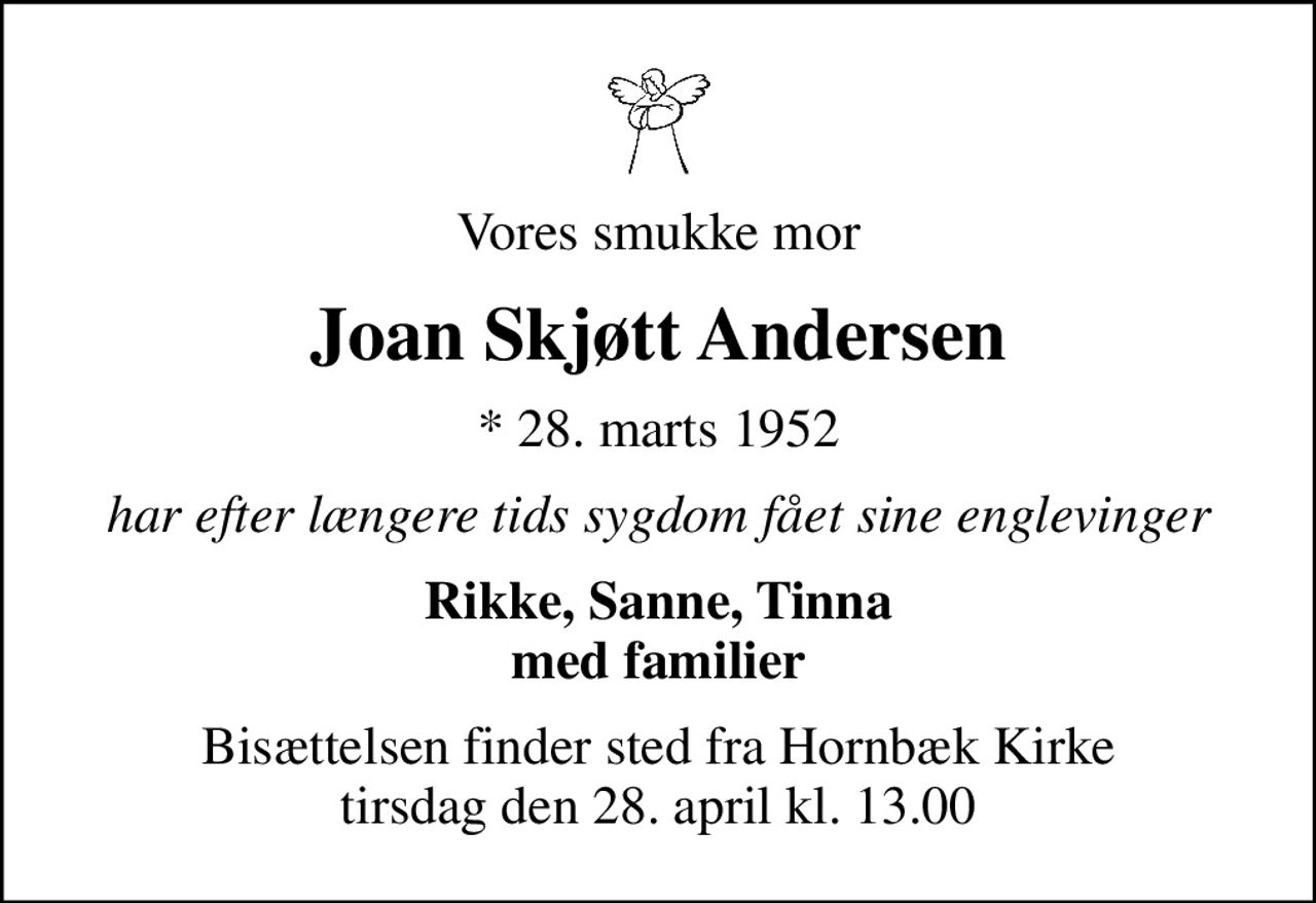 Vores smukke mor
Joan Skjøtt Andersen
* 28. marts 1952
har efter længere tids sygdom fået sine englevinger
Rikke, Sanne, Tinna med familier
Bisættelsen finder sted fra Hornbæk Kirke  tirsdag den 28. april kl. 13.00