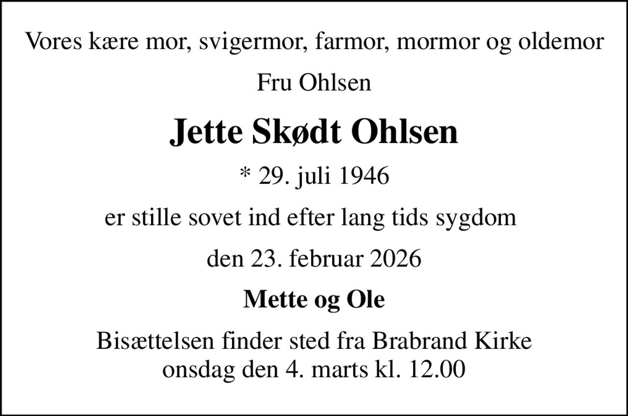 Vores kære mor, svigermor, farmor, mormor og oldemor
Fru Ohlsen
Jette Skødt Ohlsen
* 29. juli 1946
er stille sovet ind efter lang tids sygdom 
den 23. februar 2026
Mette og Ole
Bisættelsen finder sted fra Brabrand Kirke  onsdag den 4. marts kl. 12.00