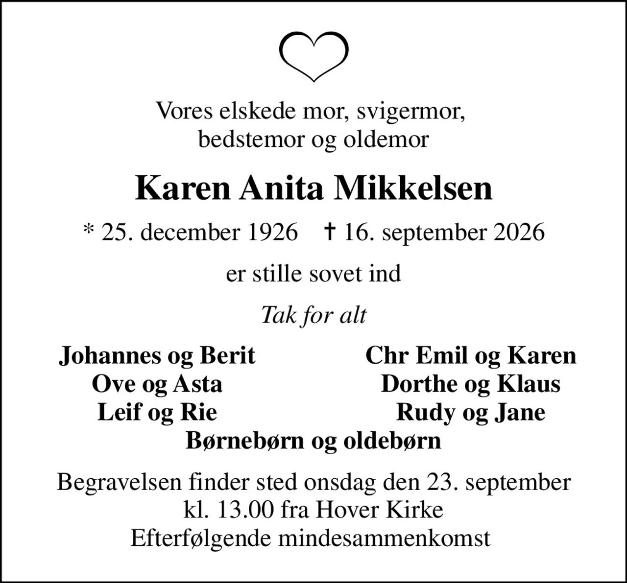 Vores elskede mor, svigermor,  bedstemor og oldemor
Karen Anita Mikkelsen
* 25. december 1926    ✝ 16. september 2026
er stille sovet ind
Tak for alt
Johannes og Berit
Chr Emil og Karen
Ove og Asta
Dorthe og Klaus
Leif og Rie
Rudy og Jane
Begravelsen finder sted onsdag den 23. september kl. 13.00 fra Hover Kirke Efterfølgende mindesammenkomst