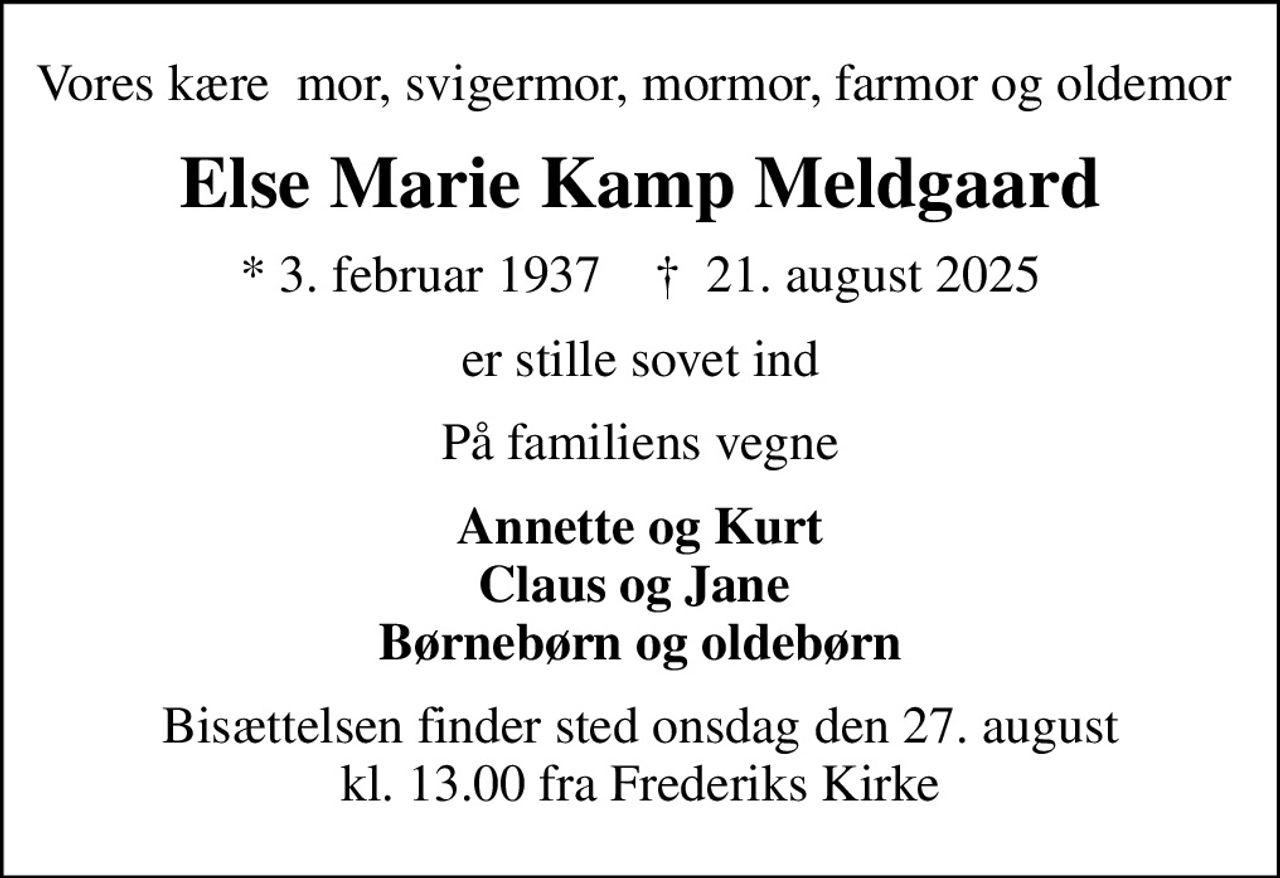 Vores kære  mor, svigermor, mormor, farmor og oldemor 
Else Marie Kamp Meldgaard
* 3. februar 1937    ✝ 21. august 2025
er stille sovet ind
På familiens vegne
Annette og Kurt Claus og Jane  Børnebørn og oldebørn
Bisættelsen finder sted onsdag den 27. august kl. 13.00 fra Frederiks Kirke