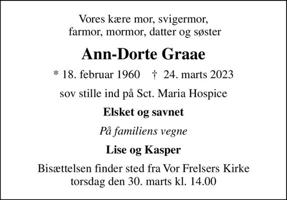 Vores kære mor, svigermor,  farmor, mormor, datter og søster
Ann-Dorte Graae
* 18. februar 1960    &#x271d; 24. marts 2023
sov stille ind på Sct. Maria Hospice
Elsket og savnet
På familiens vegne
Lise og Kasper
Bisættelsen finder sted fra Vor Frelsers Kirke  torsdag den 30. marts kl. 14.00