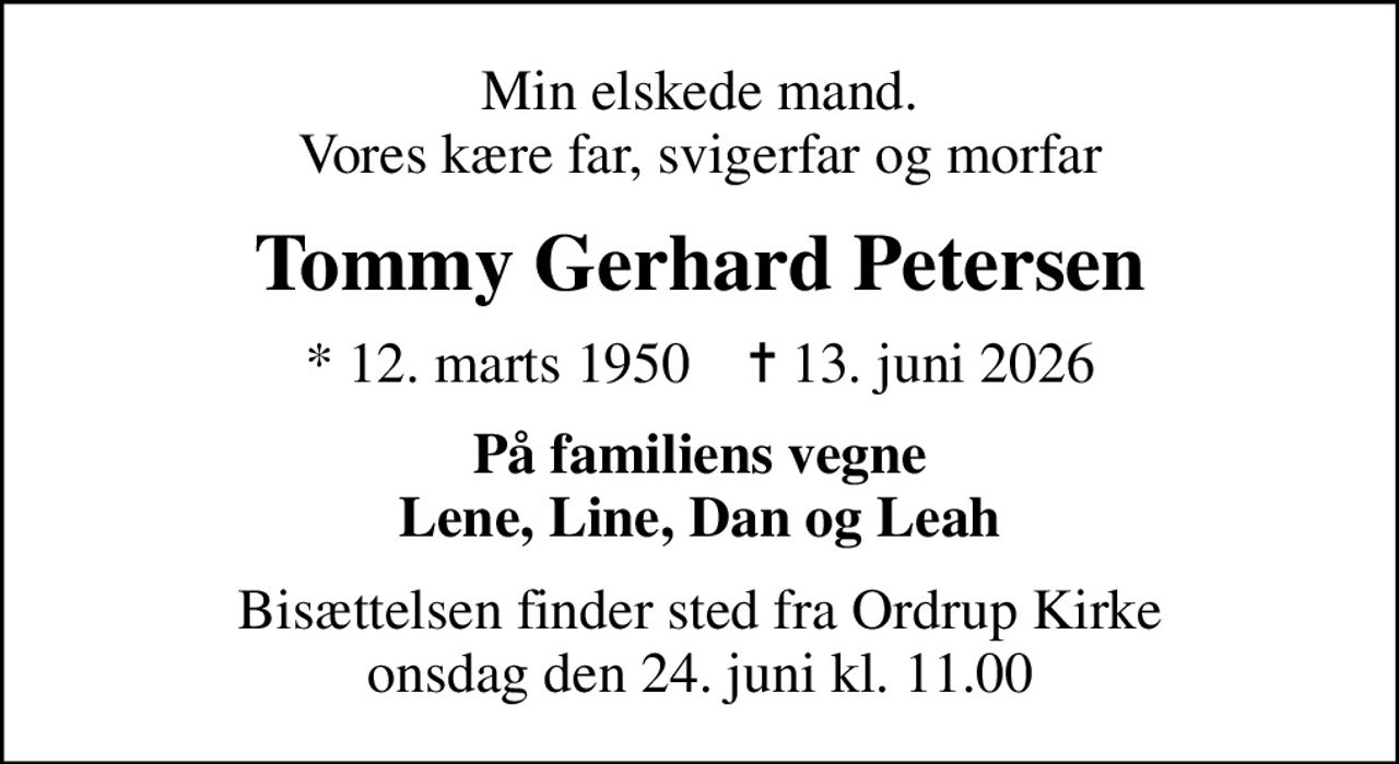 Min elskede mand. Vores kære far, svigerfar og morfar
Tommy Gerhard Petersen
* 12. marts 1950    ✝ 13. juni 2026
På familiens vegne Lene, Line, Dan og Leah
Bisættelsen finder sted fra Ordrup Kirke  onsdag den 24. juni kl. 11.00