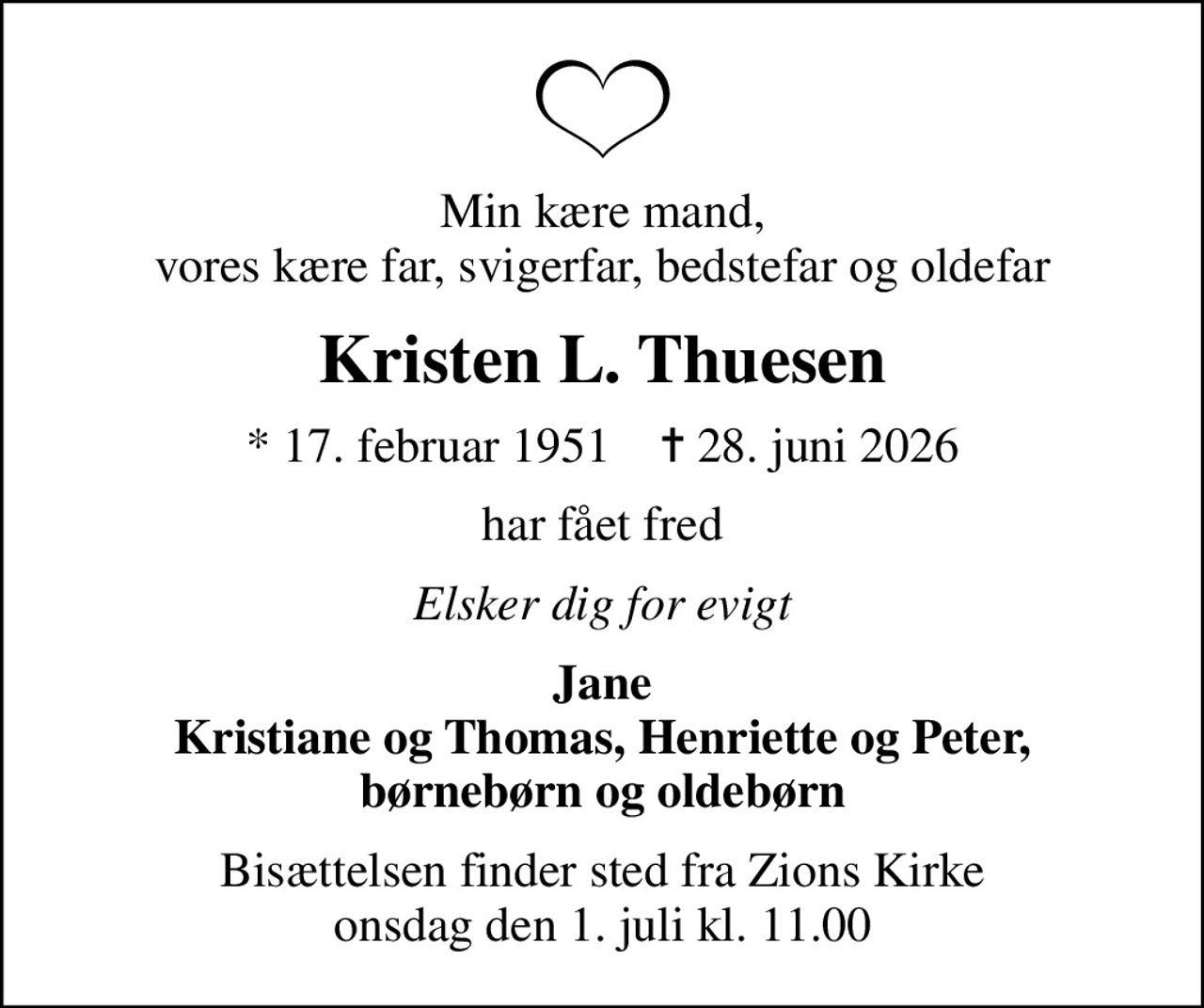 Min kære mand, vores kære far, svigerfar, bedstefar og oldefar
Kristen L. Thuesen
* 17. februar 1951    ✝ 28. juni 2026
har fået fred
Elsker dig for evigt
Jane Kristiane og Thomas, Henriette og Peter, børnebørn og oldebørn
Bisættelsen finder sted fra Zions Kirke  onsdag den 1. juli kl. 11.00