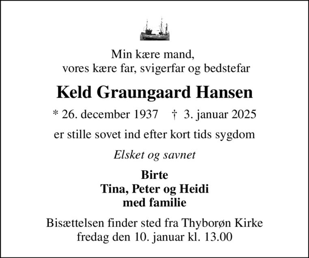 Min kære mand,   vores kære far, svigerfar og bedstefar
Keld Graungaard Hansen
* 26. december 1937    ✝ 3. januar 2025
er stille sovet ind efter kort tids sygdom
Elsket og savnet
Birte Tina, Peter og Heidi med familie
Bisættelsen finder sted fra Thyborøn Kirke  fredag den 10. januar kl. 13.00
