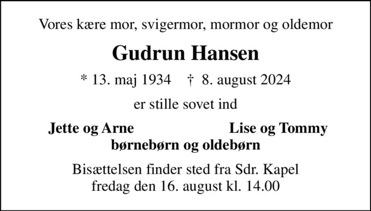 Vores kære mor, svigermor, mormor og oldemor
Gudrun Hansen
* 13. maj 1934    ✝ 8. august 2024
er stille sovet ind
Jette og Arne 
Lise og Tommy
Bisættelsen finder sted fra Sdr. Kapel  fredag den 16. august kl. 14.00