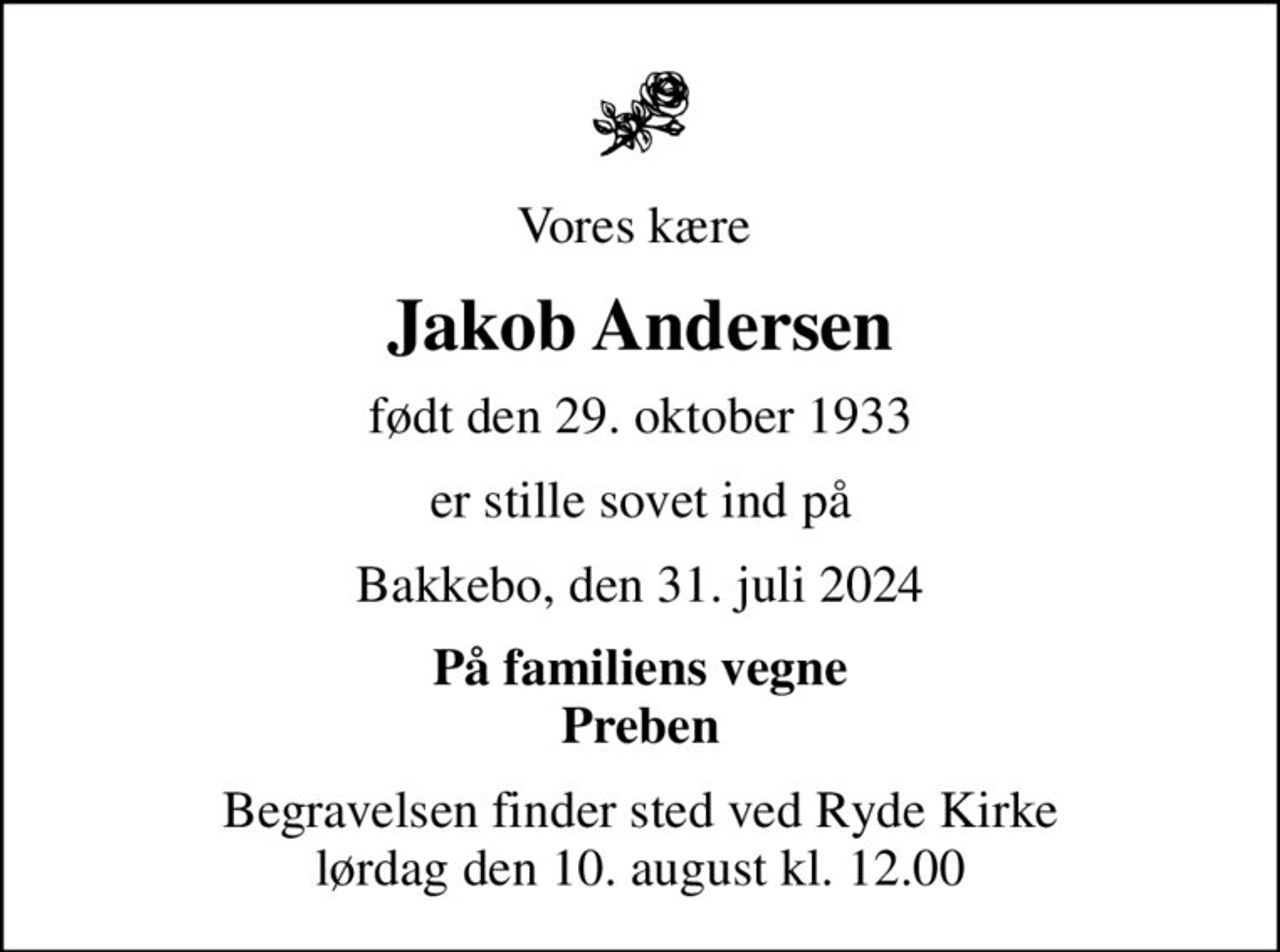 Vores kære 
Jakob Andersen
født den 29. oktober 1933
er stille sovet ind på
Bakkebo, den 31. juli 2024
På familiens vegne Preben
Begravelsen finder sted ved Ryde Kirke  lørdag den 10. august kl. 12.00
