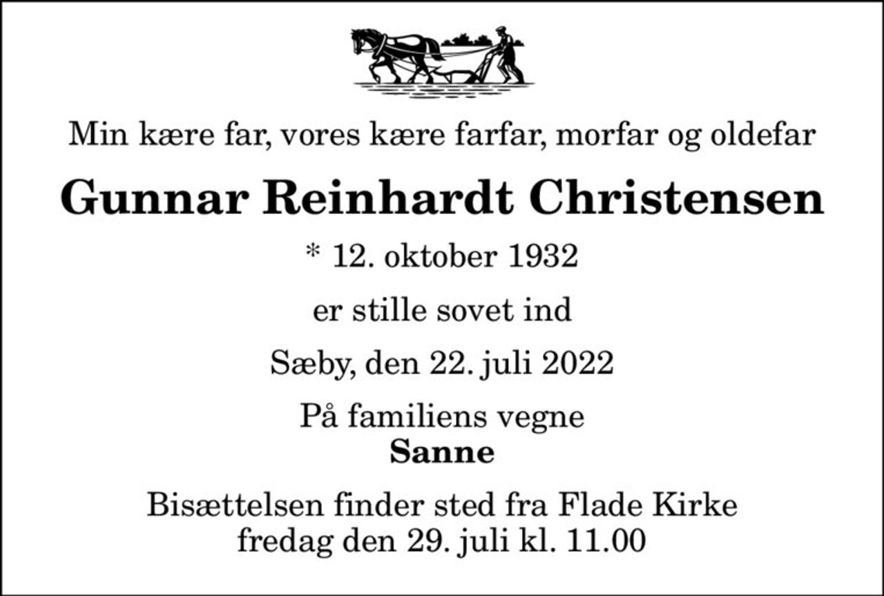 Min kære far, vores kære farfar, morfar og oldefar
Gunnar Reinhardt Christensen
* 12. oktober 1932
er stille sovet ind
Sæby, den 22. juli 2022
På familiens vegne
Sanne
Bisættelsen finder sted fra Flade Kirke  fredag den 29. juli kl. 11.00