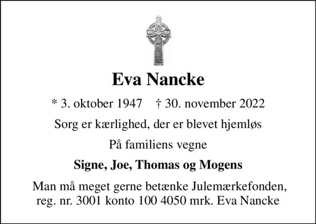 Eva Nancke 
*​​ 3. oktober 1947​​    ✝​​ 30. november 2022 
Sorg er kærlighed, der er blevet hjemløs 
På familiens vegne 
Signe, Joe, Thomas og Mogens 
 Man må meget gerne betænke Julemærkefonden, reg. nr. 3001 konto 100 4050 mrk. Eva Nancke