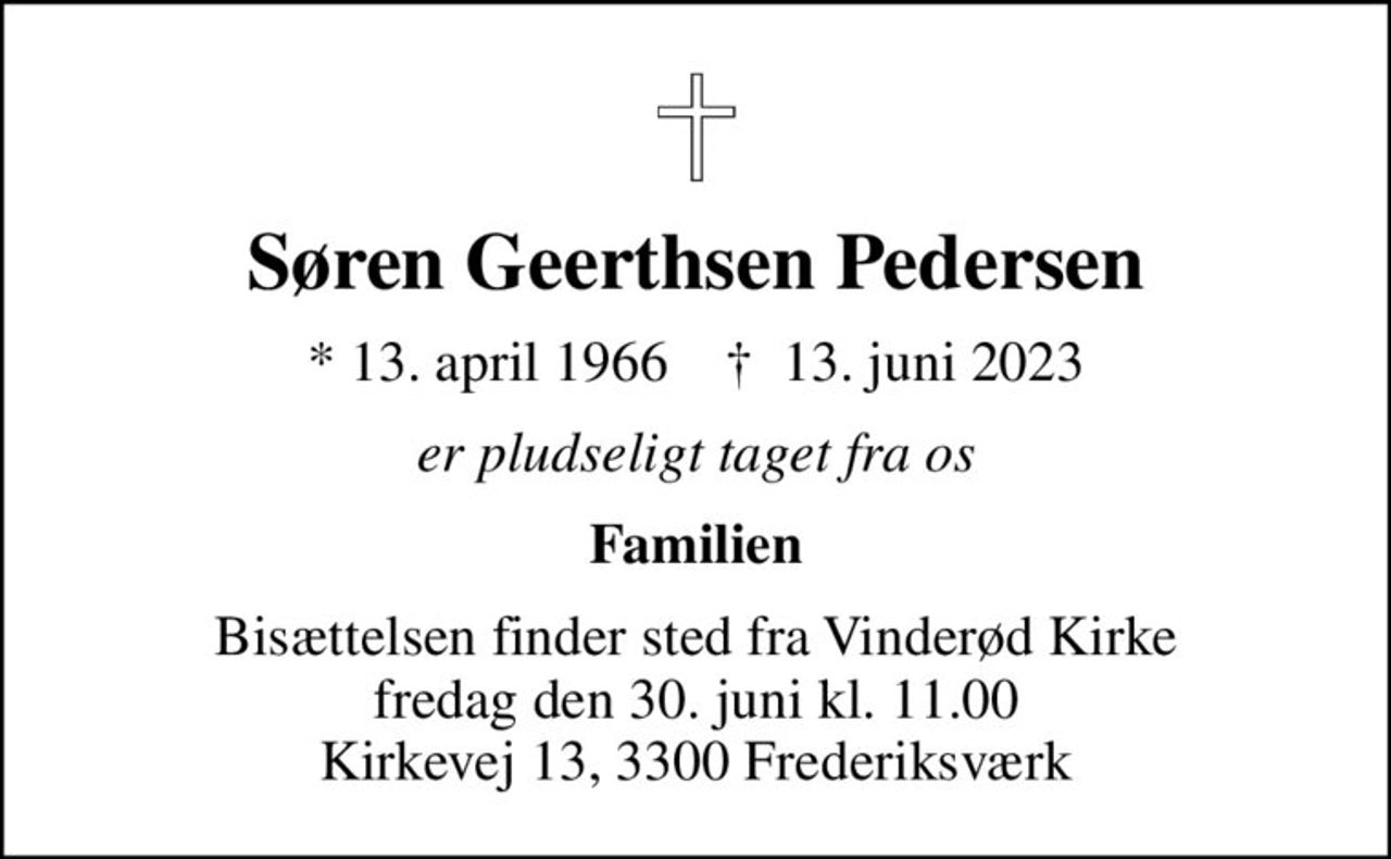 Søren Geerthsen Pedersen
* 13. april 1966    ✝ 13. juni 2023
er pludseligt taget fra os
Familien
Bisættelsen finder sted fra Vinderød Kirke  fredag den 30. juni kl. 11.00  Kirkevej 13, 3300 Frederiksværk