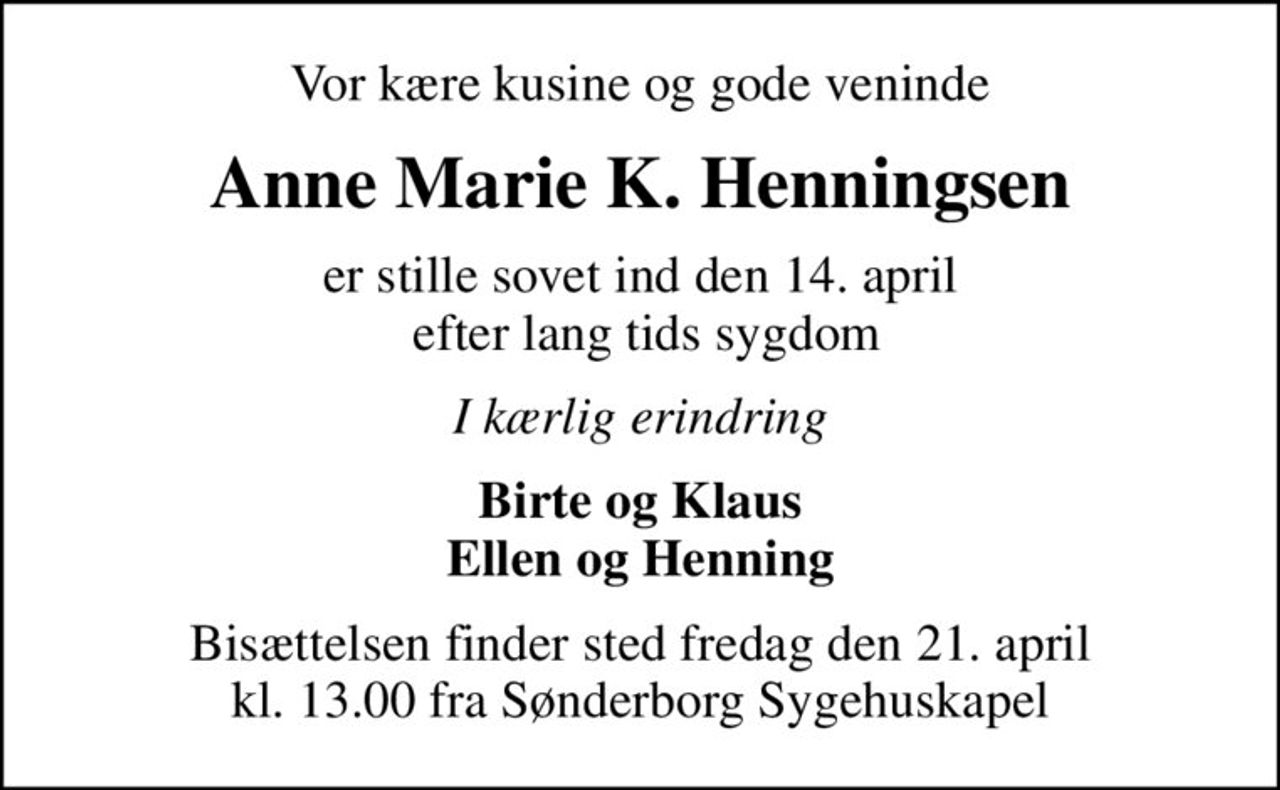Vor kære kusine og gode veninde
Anne Marie K. Henningsen
er stille sovet ind den 14. april  efter lang tids sygdom
I kærlig erindring
Birte og Klaus Ellen og Henning
Bisættelsen finder sted fredag den 21. april kl. 13.00 fra Sønderborg Sygehuskapel