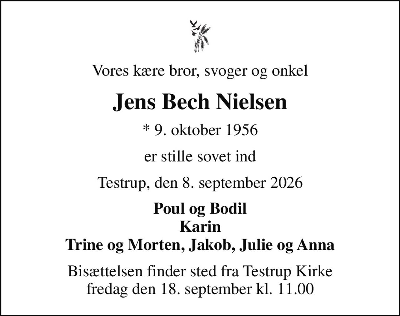 Vores kære bror, svoger og onkel
Jens Bech Nielsen
* 9. oktober 1956
er stille sovet ind
Testrup, den 8. september 2026
Poul og Bodil Karin Trine og Morten, Jakob, Julie og Anna
Bisættelsen finder sted fra Testrup Kirke  fredag den 18. september kl. 11.00