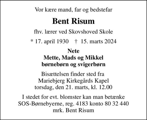 Vor kære mand, far og bedstefar
Bent Risum
fhv. lærer ved Skovshoved Skole
* 17. april 1930    &#x271d; 15. marts 2024
Nete Mette, Mads og Mikkel børnebørn og svigerbørn
Bisættelsen finder sted fra  Mariebjerg Kirkegårds Kapel torsdag, den 21. marts, kl. 12.00
I stedet for evt. blomster kan man betænke
					SOS-Børnebyerne reg.4183konto8032440mrk. Bent
					Risum