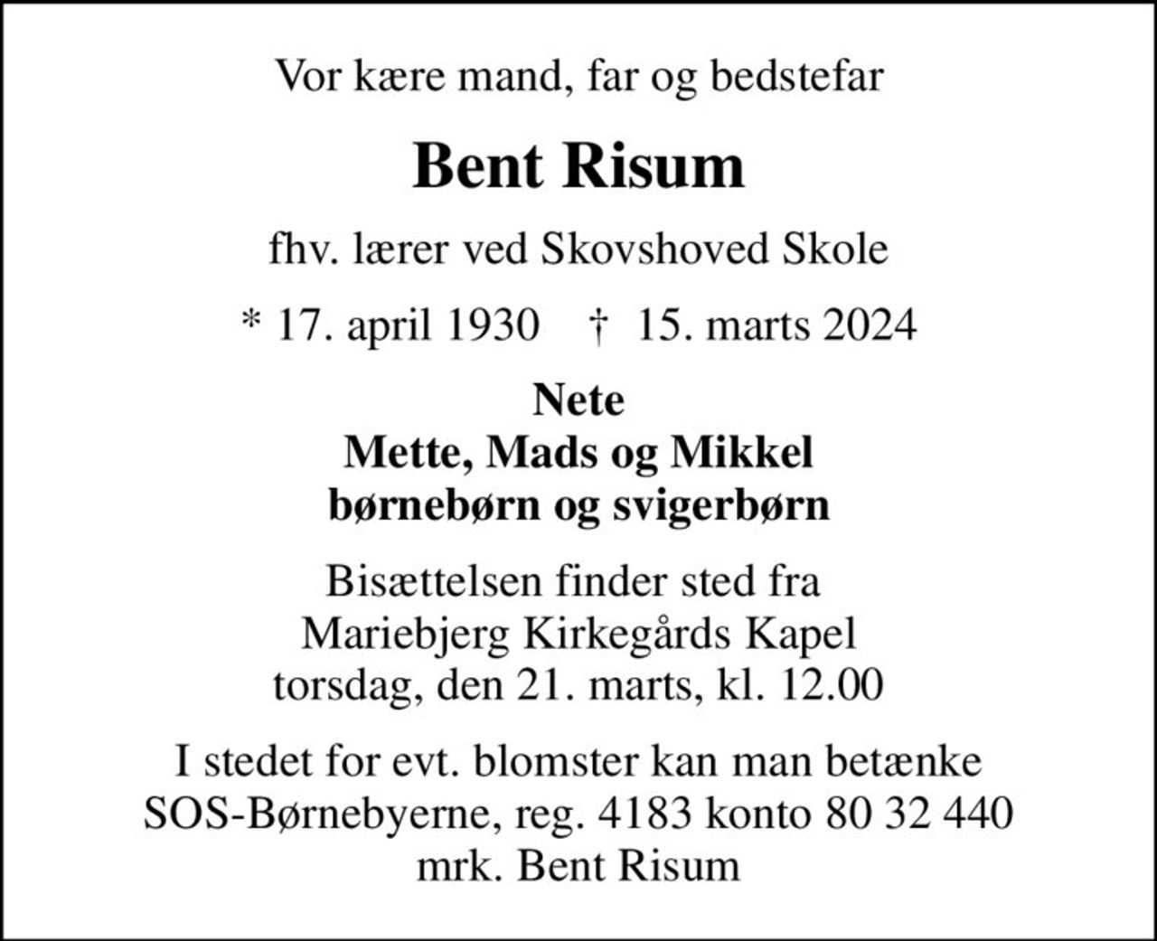 Vor kære mand, far og bedstefar
Bent Risum
fhv. lærer ved Skovshoved Skole
* 17. april 1930    ✝ 15. marts 2024
Nete Mette, Mads og Mikkel børnebørn og svigerbørn
Bisættelsen finder sted fra  Mariebjerg Kirkegårds Kapel torsdag, den 21. marts, kl. 12.00
I stedet for evt. blomster kan man betænke
					SOS-Børnebyerne reg.4183konto8032440mrk. Bent
					Risum