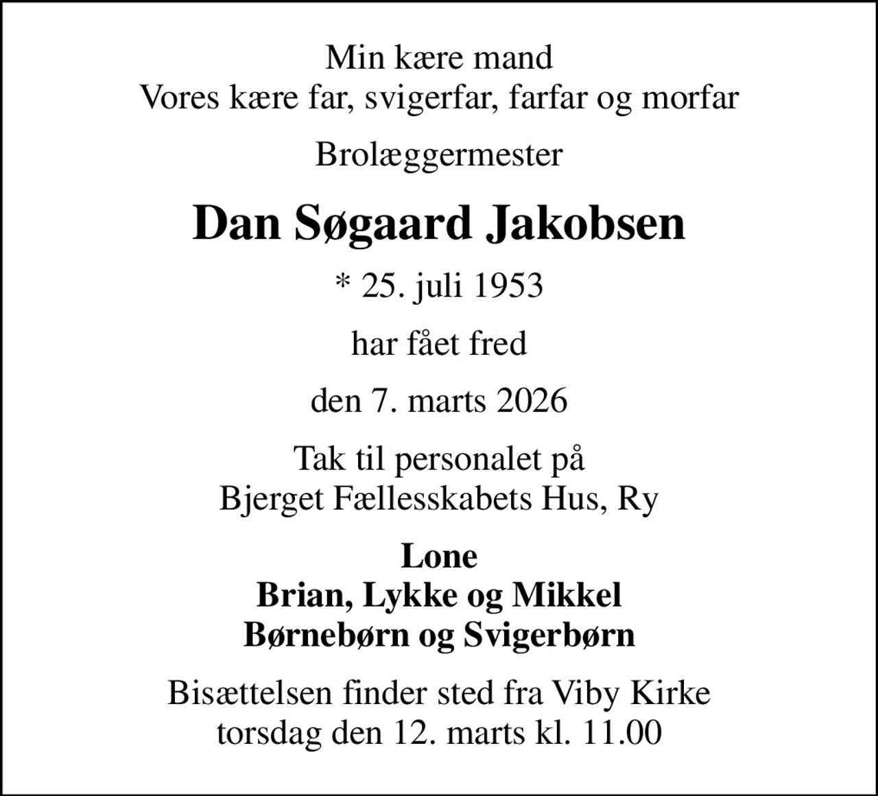 Min kære mand Vores kære far, svigerfar, farfar og morfar
Brolæggermester
Dan Søgaard Jakobsen
* 25. juli 1953
har fået fred
den 7. marts 2026
Tak til personalet på Bjerget Fællesskabets Hus, Ry
Lone Brian, Lykke og Mikkel Børnebørn og Svigerbørn
Bisættelsen finder sted fra Viby Kirke  torsdag den 12. marts kl. 11.00