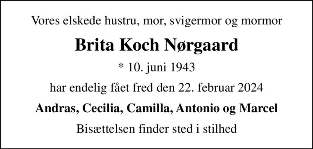 Vores elskede hustru, mor, svigermor og mormor
Brita Koch Nørgaard
* 10. juni 1943
har endelig fået fred den 22. februar 2024
Andras, Cecilia, Camilla, Antonio og Marcel
Bisættelsen finder sted i stilhed