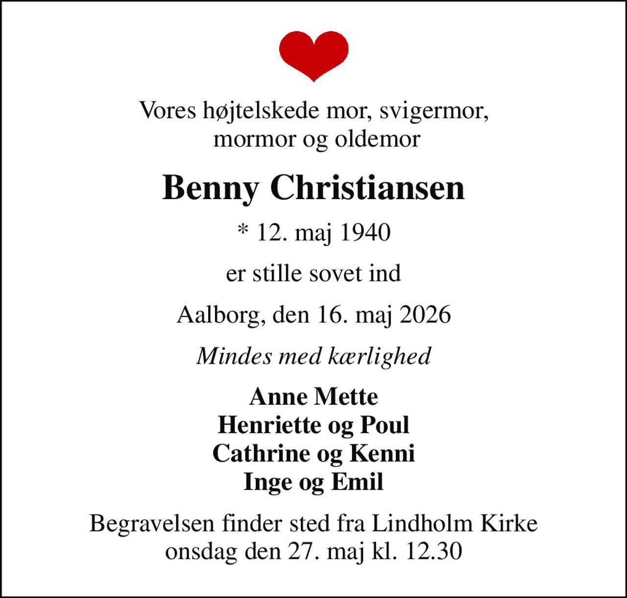 Vores højtelskede mor, svigermor,  mormor og oldemor
Benny Christiansen
* 12. maj 1940
er stille sovet ind
Aalborg, den 16. maj 2026
Mindes med kærlighed
Anne Mette Henriette og Poul Cathrine og Kenni Inge og Emil
Begravelsen finder sted fra Lindholm Kirke  onsdag den 27. maj kl. 12.30