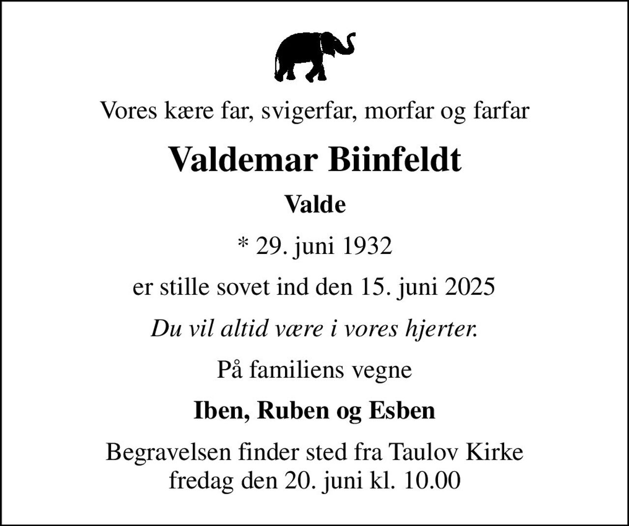 Vores kære far, svigerfar, morfar og farfar
Valdemar Biinfeldt
Valde
* 29. juni 1932
er stille sovet ind den 15. juni 2025
Du vil altid være i vores hjerter.
På familiens vegne
Iben, Ruben og Esben
Begravelsen finder sted fra Taulov Kirke  fredag den 20. juni kl. 10.00