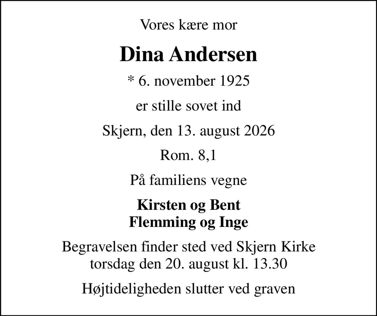 Vores kære mor
Dina Andersen
* 6. november 1925
er stille sovet ind
Skjern, den 13. august 2026
Rom. 8,1
På familiens vegne
Kirsten og Bent Flemming og Inge
Begravelsen finder sted ved Skjern Kirke  torsdag den 20. august kl. 13.30 
Højtideligheden slutter ved graven