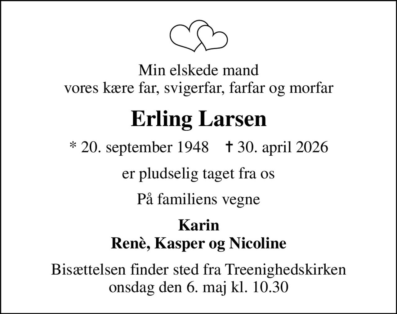 Min elskede mand vores kære far, svigerfar, farfar og morfar
Erling Larsen
* 20. september 1948    ✝ 30. april 2026
er pludselig taget fra os
På familiens vegne
Karin Renè, Kasper og Nicoline
Bisættelsen finder sted fra Treenighedskirken  onsdag den 6. maj kl. 10.30
