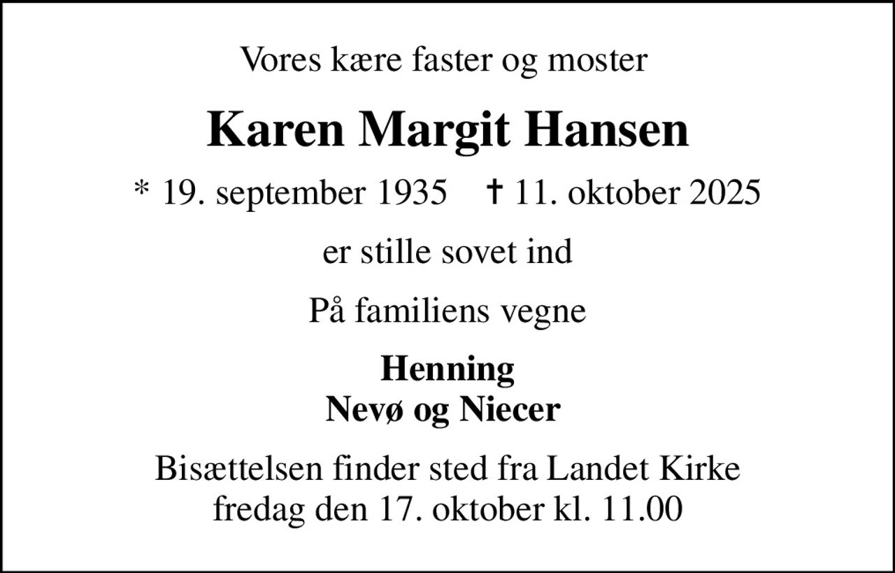 Vores kære faster og moster 
Karen Margit Hansen
* 19. september 1935    ✝ 11. oktober 2025
er stille sovet ind
På familiens vegne
Henning Nevø og Niecer 
Bisættelsen finder sted fra Landet Kirke  fredag den 17. oktober kl. 11.00