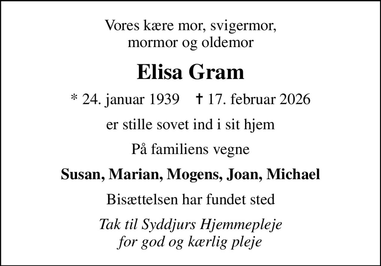 Vores kære mor, svigermor, mormor og oldemor
Elisa Gram
* 24. januar 1939    ✝ 17. februar 2026
er stille sovet ind i sit hjem
På familiens vegne
Susan, Marian, Mogens, Joan, Michael
Bisættelsen har fundet sted
Tak til Syddjurs Hjemmepleje for god og kærlig pleje