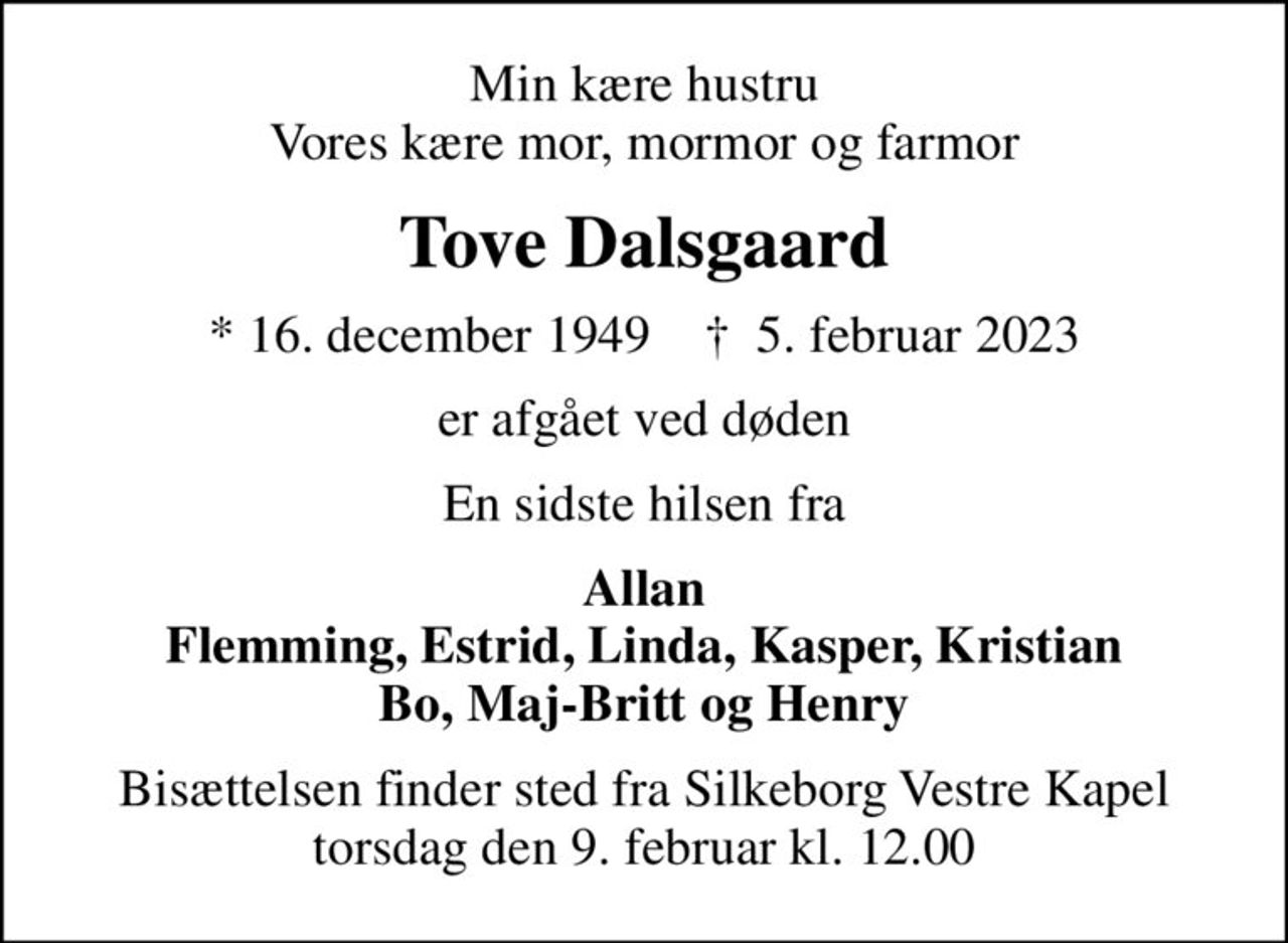 Min kære hustru Vores kære mor, mormor og farmor
Tove Dalsgaard
* 16. december 1949    ✝ 5. februar 2023
er afgået ved døden
En sidste hilsen fra
Allan Flemming, Estrid, Linda, Kasper, Kristian Bo, Maj-Britt og Henry
Bisættelsen finder sted fra Silkeborg Vestre Kapel  torsdag den 9. februar kl. 12.00