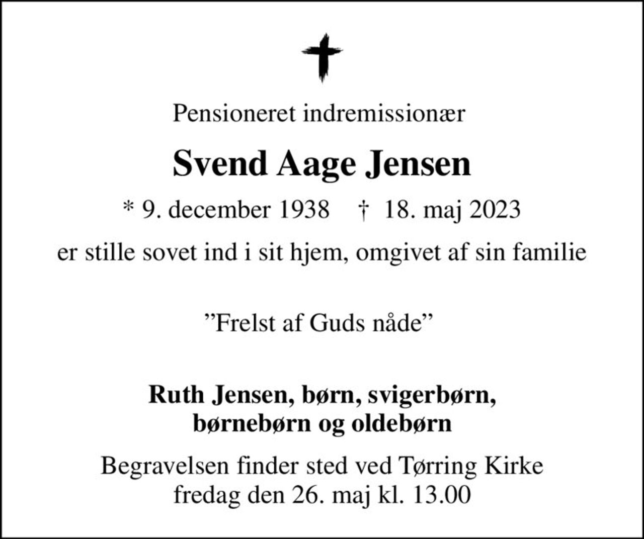 Pensioneret indremissionær 
Svend Aage Jensen
* 9. december 1938    ✝ 18. maj 2023
er stille sovet ind i sit hjem, omgivet af sin familie
 Frelst af Guds nåde  
Ruth Jensen, børn, svigerbørn, børnebørn og oldebørn
Begravelsen finder sted ved Tørring Kirke  fredag den 26. maj kl. 13.00