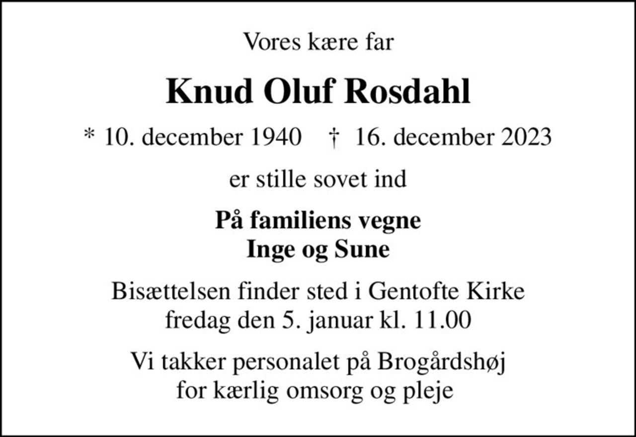 Vores kære far
Knud Oluf Rosdahl
* 10. december 1940    ✝ 16. december 2023
er stille sovet ind
På familiens vegne Inge og Sune
Bisættelsen finder sted i Gentofte Kirke  fredag den 5. januar kl. 11.00 
Vi takker personalet på Brogårdshøj for kærlig omsorg og pleje
