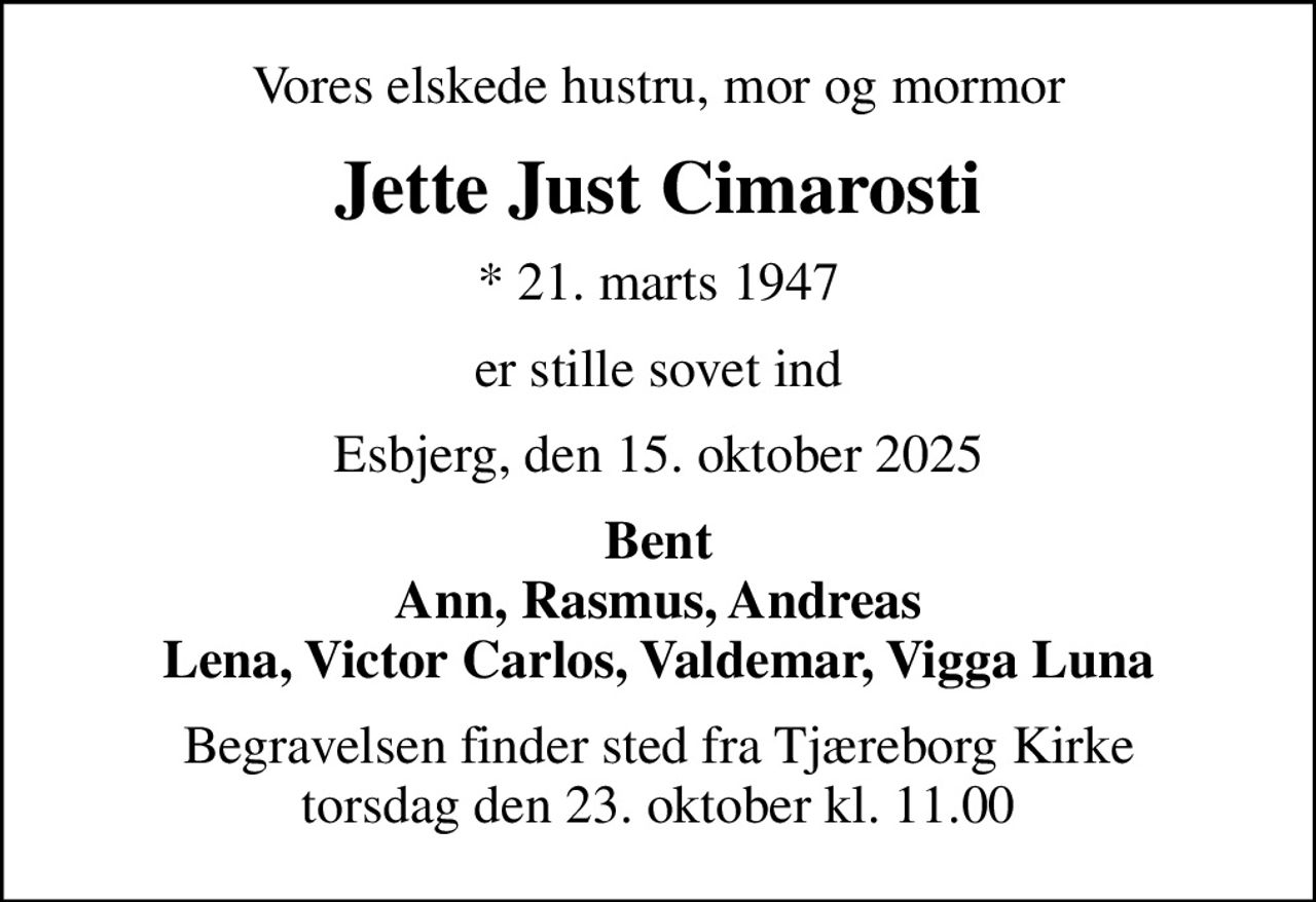 Vores elskede hustru, mor og mormor
Jette Just Cimarosti
* 21. marts 1947
er stille sovet ind
Esbjerg, den 15. oktober 2025
Bent Ann, Rasmus, Andreas Lena, Victor Carlos, Valdemar, Vigga Luna
Begravelsen finder sted fra Tjæreborg Kirke  torsdag den 23. oktober kl. 11.00
