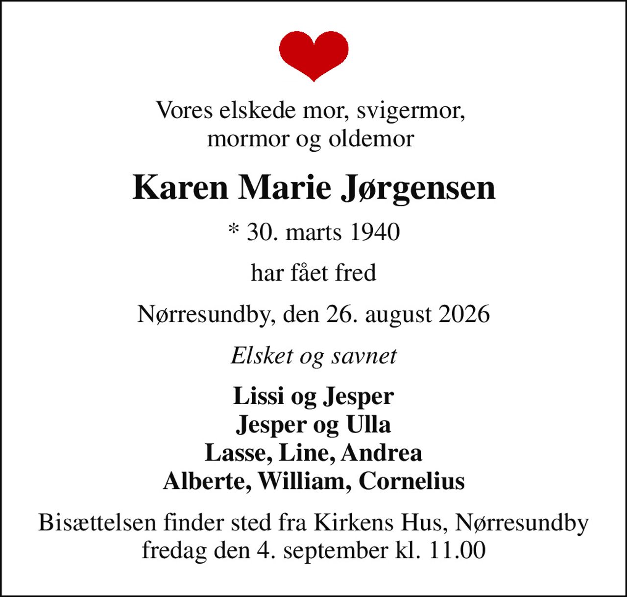 Vores elskede mor, svigermor,  mormor og oldemor 
Karen Marie Jørgensen
* 30. marts 1940
har fået fred
Nørresundby, den 26. august 2026
Elsket og savnet
Lissi og Jesper Jesper og Ulla Lasse, Line, Andrea Alberte, William, Cornelius
Bisættelsen finder sted fra Kirkens Hus, Nørresundby  fredag den 4. september kl. 11.00
