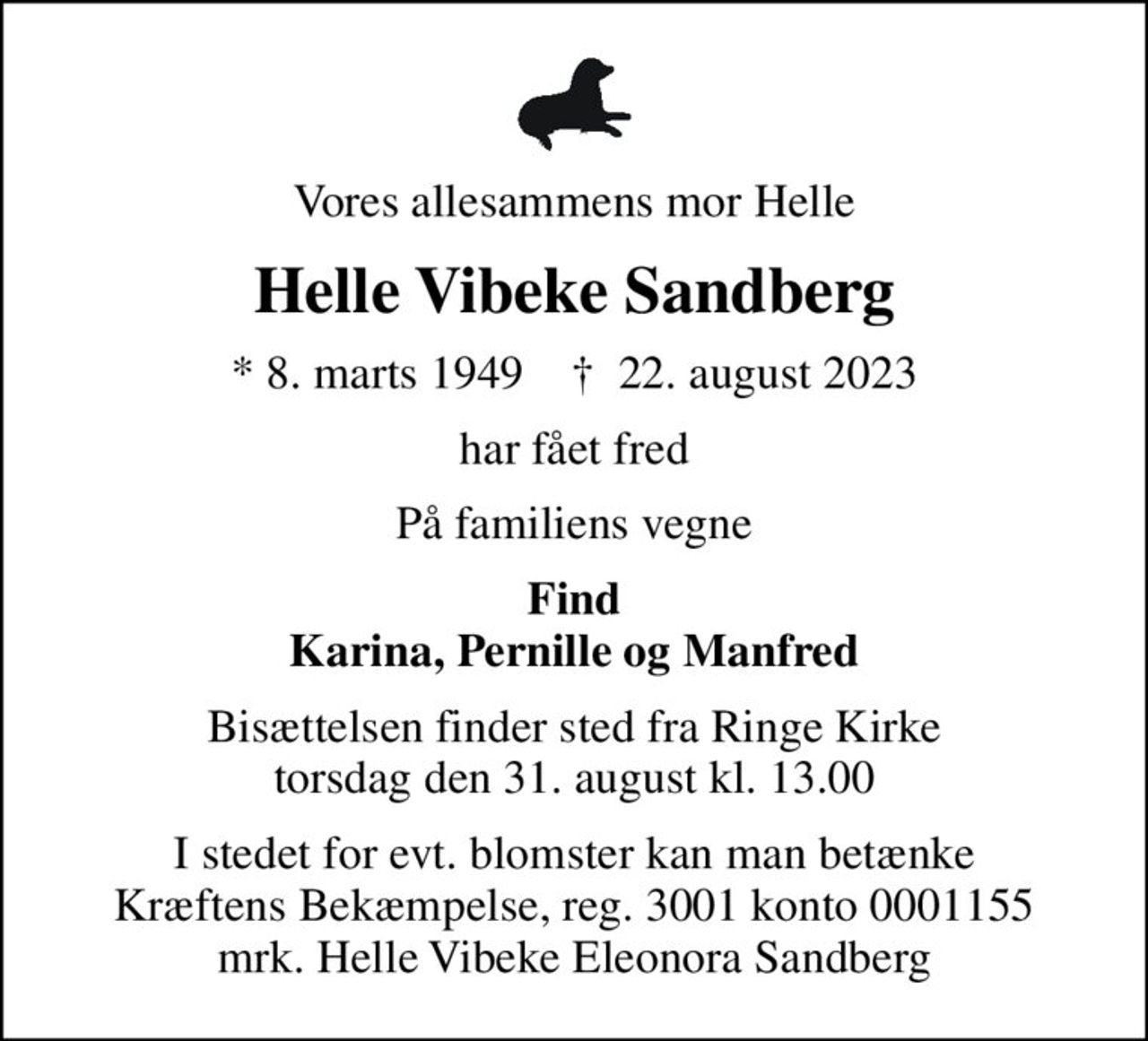 Vores allesammens mor Helle
Helle Vibeke Sandberg
* 8. marts 1949    ✝ 22. august 2023
har fået fred
På familiens vegne
Find Karina, Pernille og Manfred
Bisættelsen finder sted fra Ringe Kirke  torsdag den 31. august kl. 13.00 
I stedet for evt. blomster kan man betænke
					Kræftens Bekæmpelse reg.3001konto0001155mrk. Helle Vibeke Eleonora
					Sandberg