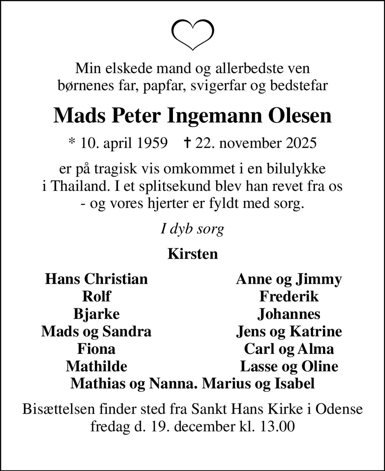 Min elskede mand og allerbedste ven børnenes far, papfar, svigerfar og bedstefar
Mads Peter Ingemann Olesen
* 10. april 1959    ✝ 22. november 2025
er på tragisk vis omkommet i en bilulykke i Thailand. I et splitsekund blev han revet fra os - og vores hjerter er fyldt med sorg.
I dyb sorg
Kirsten
Hans Christian
Anne og Jimmy
Rolf
Frederik
Bjarke
Johannes
Mads og Sandra
Jens og Katrine
Fiona
Carl og Alma
Mathilde
Lasse og Oline
Bisættelsen finder sted fra Sankt Hans Kirke i Odense fredag d. 19. december kl. 13.00